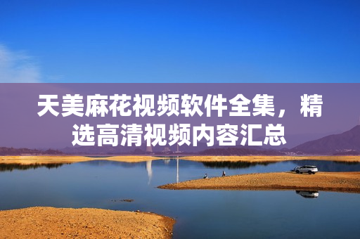 天美麻花视频软件全集，精选高清视频内容汇总