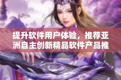 提升软件用户体验，推荐亚洲自主创新精品软件产品推荐列表