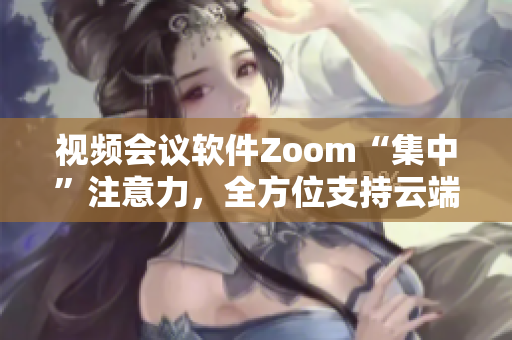 视频会议软件Zoom“集中”注意力，全方位支持云端办公