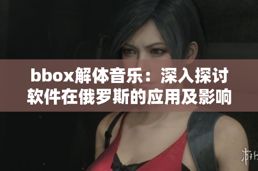 bbox解体音乐：深入探讨软件在俄罗斯的应用及影响