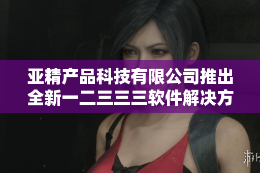亚精产品科技有限公司推出全新一二三三三软件解决方案