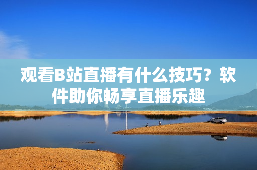 观看B站直播有什么技巧？软件助你畅享直播乐趣