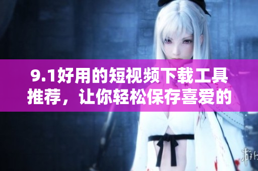 9.1好用的短视频下载工具推荐，让你轻松保存喜爱的短视频
