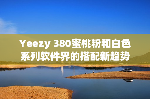 Yeezy 380蜜桃粉和白色系列软件界的搭配新趋势