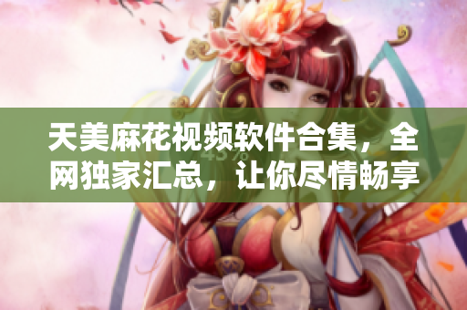 天美麻花视频软件合集，全网独家汇总，让你尽情畅享