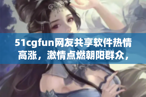51cgfun网友共享软件热情高涨，激情点燃朝阳群众，共筑软件乐园