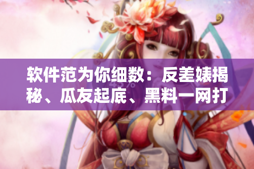 软件范为你细数：反差婊揭秘、瓜友起底、黑料一网打尽、万里开发之路