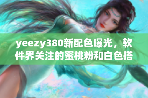 yeezy380新配色曝光，软件界关注的蜜桃粉和白色搭配推出！