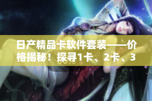 日产精品卡软件套装——价格揭秘！探寻1卡、2卡、3卡的市场价格差异