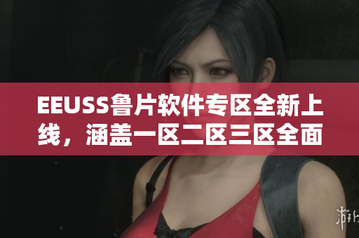 EEUSS鲁片软件专区全新上线，涵盖一区二区三区全面介绍