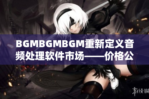 BGMBGMBGM重新定义音频处理软件市场——价格公道质量过硬