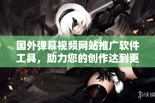 国外弹幕视频网站推广软件工具，助力您的创作达到更多用户