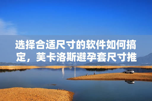 选择合适尺寸的软件如何搞定，芙卡洛斯避孕套尺寸推荐心得分享