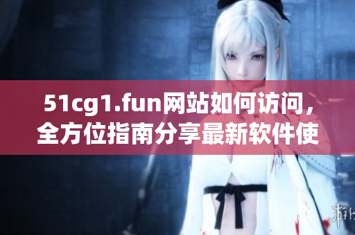 51cg1.fun网站如何访问，全方位指南分享最新软件使用技巧