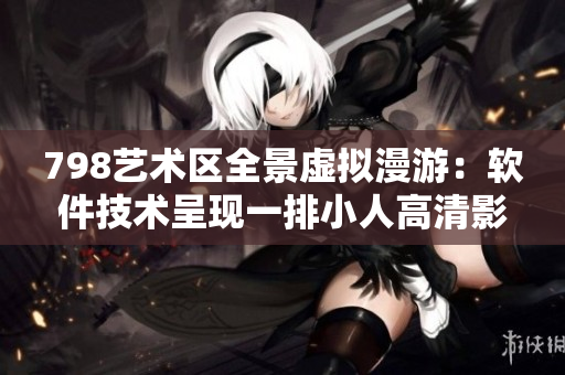 798艺术区全景虚拟漫游：软件技术呈现一排小人高清影像