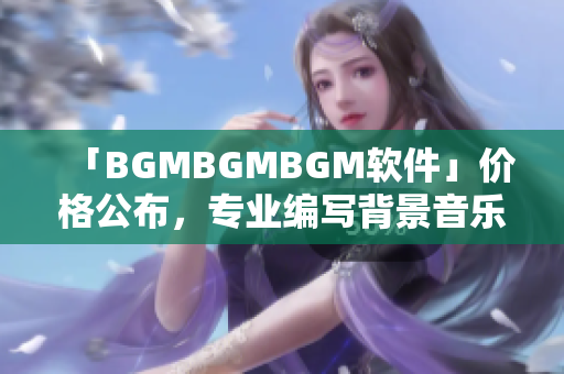 「BGMBGMBGM软件」价格公布，专业编写背景音乐必备！