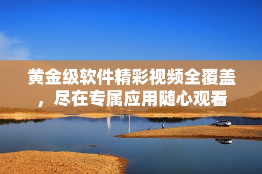 黄金级软件精彩视频全覆盖，尽在专属应用随心观看