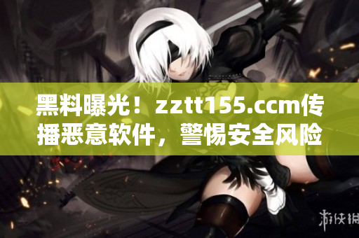 黑料曝光！zztt155.ccm传播恶意软件，警惕安全风险