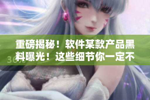重磅揭秘!软件某款产品黑料曝光!这些细节你一定不知道! 重磅揭秘!软件某款产品黑料曝光!这些细节你一定不知道!