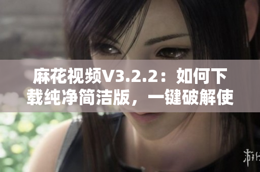 麻花视频V3.2.2:如何下载纯净简洁版,一键破解使用心得? 麻花视频V3.2.2:如何下载纯净简洁版,一键破解使用心得?
