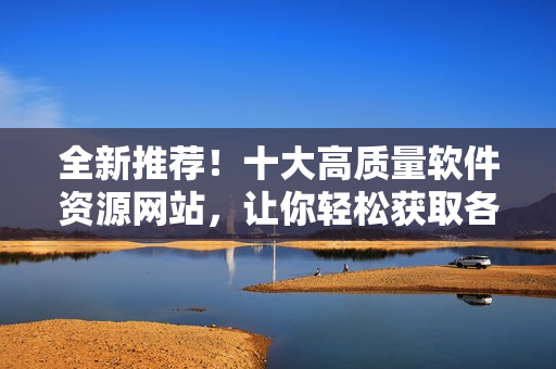 全新推荐！十大高质量软件资源网站，让你轻松获取各类实用软件