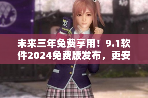 未来三年免费享用！9.1软件2024免费版发布，更安全、更高效