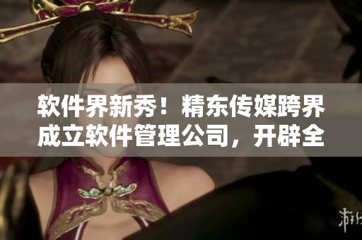软件界新秀!精东传媒跨界成立软件管理公司,开辟全新市场 软件界新秀!精东传媒跨界成立软件管理公司,开辟全新市场