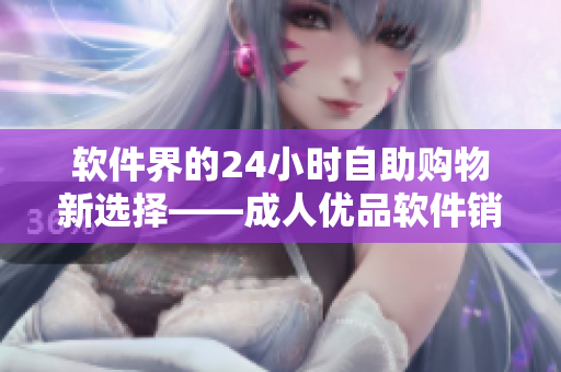 软件界的24小时自助购物新选择——成人优品软件销售店