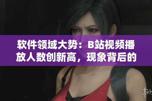 软件领域大势：B站视频播放人数创新高，现象背后的技术驱动分析