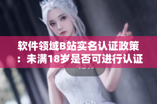软件领域B站实名认证政策：未满18岁是否可进行认证？