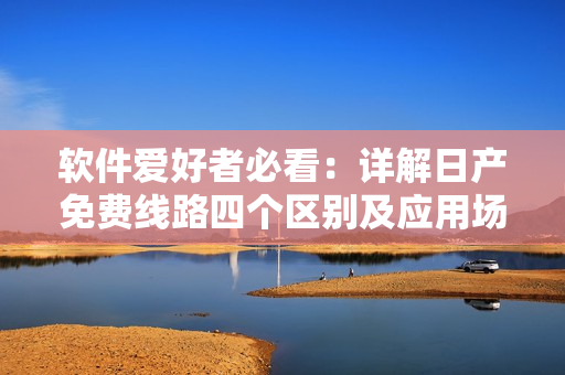 软件爱好者必看：详解日产免费线路四个区别及应用场景