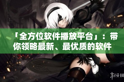 「全方位软件播放平台」：带你领略最新、最优质的软件应用、教程和动态
