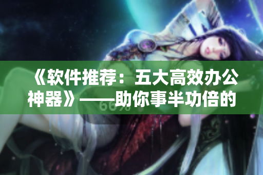 《软件推荐:五大高效办公神器》——助你事半功倍的软件利器! 《软件推荐:五大高效办公神器》——助你事半功倍的软件利器!