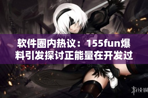 软件圈内热议：155fun爆料引发探讨正能量在开发过程中的积极作用