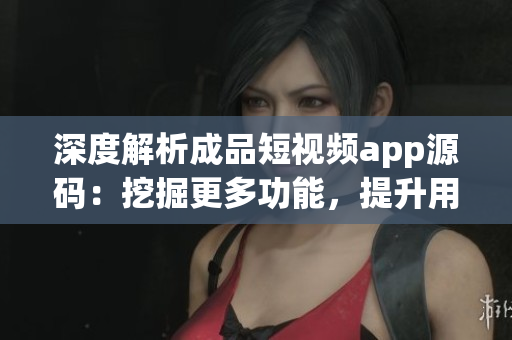 深度解析成品短视频app源码：挖掘更多功能，提升用户体验