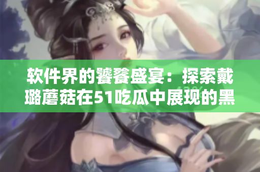 软件界的饕餮盛宴:探索戴璐蘑菇在51吃瓜中展现的黑科技 软件界的饕餮盛宴:探索戴璐蘑菇在51吃瓜中展现的黑科技
