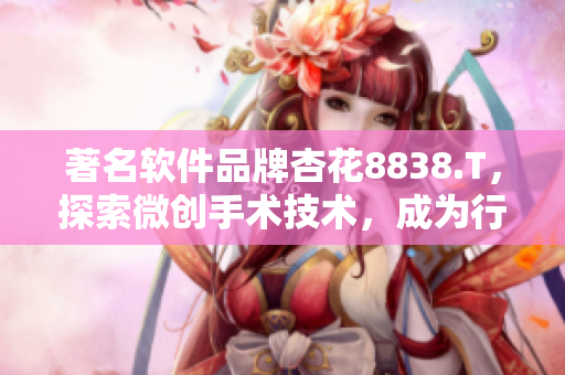 著名软件品牌杏花8838.T,探索微创手术技术,成为行业翘楚 著名软件品牌杏花8838.T,探索微创手术技术,成为行业翘楚