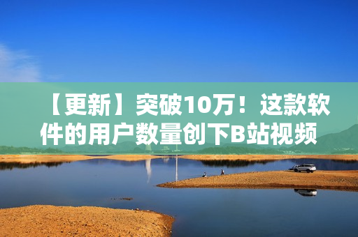 【更新】突破10万！这款软件的用户数量创下B站视频播放人数新纪录！