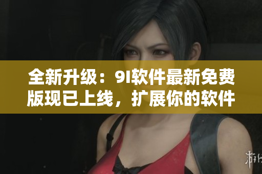 全新升级：9I软件最新免费版现已上线，扩展你的软件知识库！