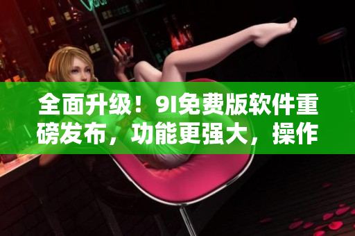 全面升级！9I免费版软件重磅发布，功能更强大，操作更便捷