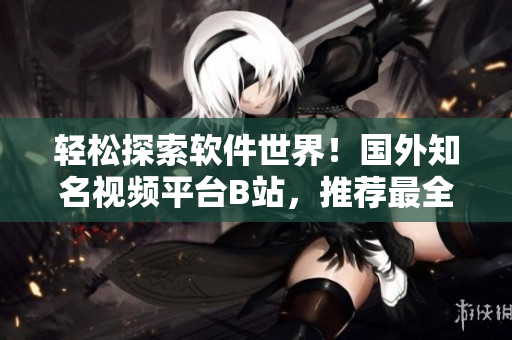 轻松探索软件世界！国外知名视频平台B站，推荐最全面的软件分享网站
