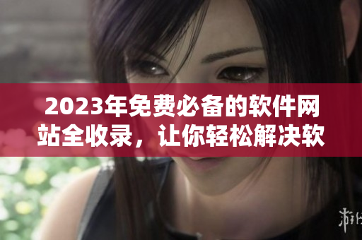 2023年免费必备的软件网站全收录，让你轻松解决软件安装烦恼！
