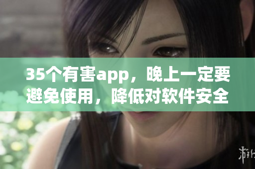 35个有害app,晚上一定要避免使用,降低对软件安全的风险! 35个有害app,晚上一定要避免使用,降低对软件安全的风险!