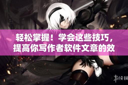 轻松掌握!学会这些技巧,提高你写作者软件文章的效率和质量 轻松掌握!学会这些技巧,提高你写作者软件文章的效率和质量