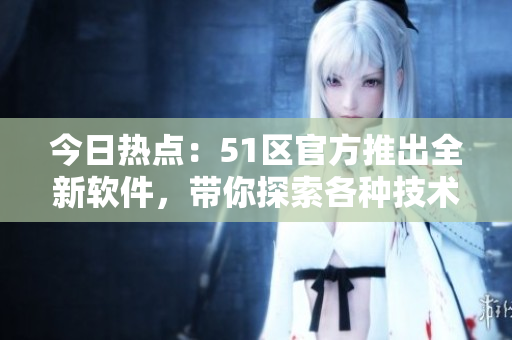 今日热点：51区官方推出全新软件，带你探索各种技术资讯！