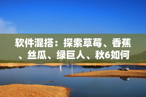 软件混搭:探索草莓、香蕉、丝瓜、绿巨人、秋6如何融合开发创新应用 软件混搭:探索草莓、香蕉、丝瓜、绿巨人、秋6如何融合开发创新应用