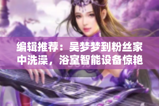 编辑推荐:吴梦梦到粉丝家中洗澡,浴室智能设备惊艳亮相! 编辑推荐:吴梦梦到粉丝家中洗澡,浴室智能设备惊艳亮相!