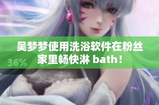 吴梦梦使用洗浴软件在粉丝家里畅快淋 bath！