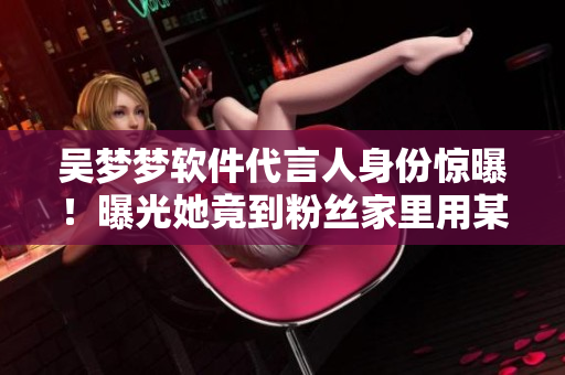 吴梦梦软件代言人身份惊曝！曝光她竟到粉丝家里用某软件洗澡的内幕！