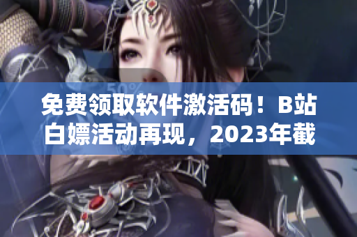 免费领取软件激活码！B站白嫖活动再现，2023年截止！